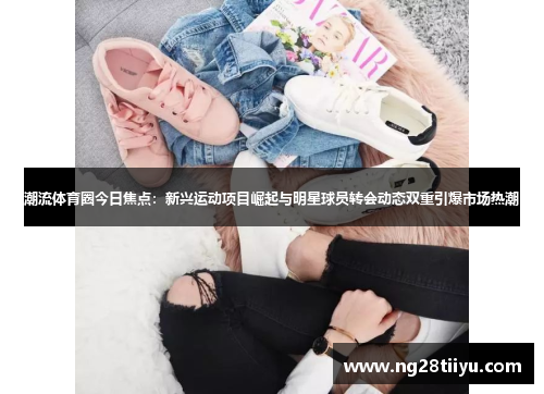 潮流体育圈今日焦点：新兴运动项目崛起与明星球员转会动态双重引爆市场热潮