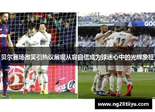 贝尔赛场微笑引热议展现从容自信成为球迷心中的光辉象征