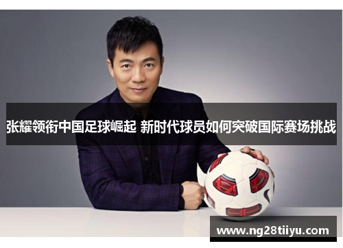 张耀领衔中国足球崛起 新时代球员如何突破国际赛场挑战