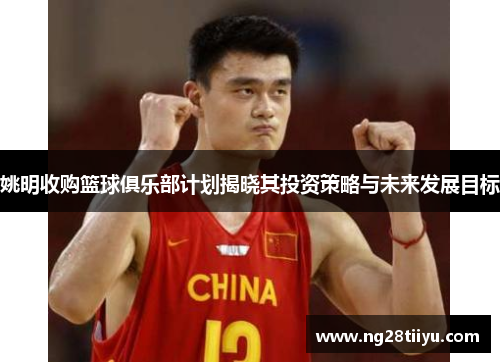姚明收购篮球俱乐部计划揭晓其投资策略与未来发展目标