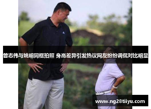 曾志伟与姚明同框拍照 身高差异引发热议网友纷纷调侃对比明显