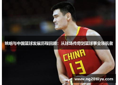 姚明与中国篮球发展历程回顾：从球场传奇到篮球事业领航者