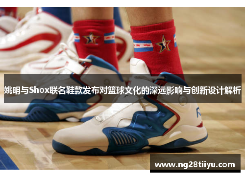 姚明与Shox联名鞋款发布对篮球文化的深远影响与创新设计解析