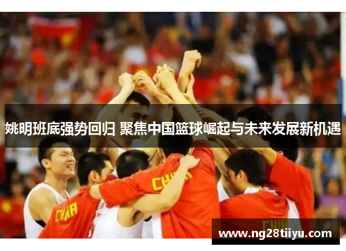 姚明班底强势回归 聚焦中国篮球崛起与未来发展新机遇