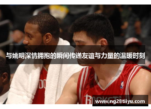 与姚明深情拥抱的瞬间传递友谊与力量的温暖时刻